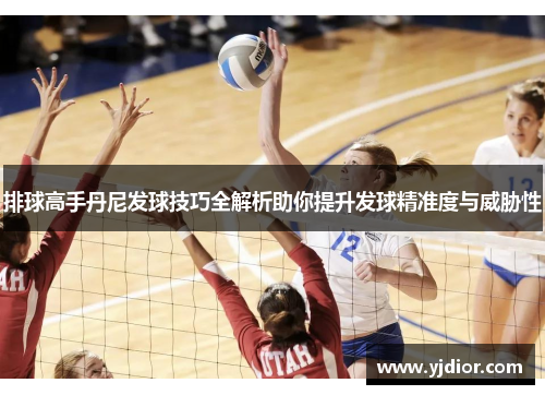 排球高手丹尼发球技巧全解析助你提升发球精准度与威胁性